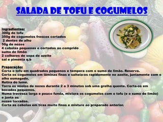 Salada de Tofu e Cogumelos
Ingredientes:
300g de tofu
350g de cogumelos frescos cortados
 2 dentes de alho
50g de nozes
4 cebolas pequenas e cortadas ao comprido
sumo de limão
2 colheres de sopa de azeite
sal e pimenta q.b

Preparação:
Corta o tofu em quadrados pequenos e tempera com o sumo de limão. Reserva.
Corta os cogumelos em lâminas finas e salteia-os rapidamente no azeite, juntamente com o
alho esmagado.
Retira do lume.
Torra os miolos de nozes durante 2 a 3 minutos sob uma grelha quente. Corta-os em
bocados pequenos.
Numa travessa larga e pouco funda, mistura os cogumelos com o tofu (e o sumo de limão)
e junta as
nozes torradas.
Corta as cebolas em tiras muito finas e misture ao preparado anterior.
 