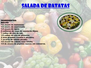 SALADA DE BATATAS

INGREDIENTES:
MOLHO:
1/2 xícara de maionese;
1/2 xícara de sourcream;
1/4 xícara de água;
2 colheres de sopa de mostarda Dijon;
1 colher de chá de sal;
1/2 colher de chá de pimenta;
2 ovos grandes cozidos e picados;
1 xícaras de salsão picado;
1/2 xícara de cebola roxa ralada;
1/4 de xícara de pepinos suaves em conserva.
 