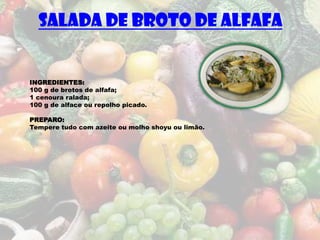 SALADA DE BROTO DE ALFAFA


INGREDIENTES:
100 g de brotos de alfafa;
1 cenoura ralada;
100 g de alface ou repolho picado.

PREPARO:
Tempere tudo com azeite ou molho shoyu ou limão.
 