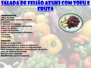 SALADA DE FEIJÃO AZUKI COM TOFU E
              FRUTA
INGREDIENTES:
350 g de tofu;
400 g de feijão vermelho cozido;
1 papaia;
1 abacaxi ou manga;
nozes em quantidade suficiente;
folhas de alface;
1 ramo de hortelã;
azeite em quantidade suficiente;
1/2 limão
1/2 laranja.

PREPARO:
Grelha ou frita o tofu.
Corta os frutos em pedaços pequenos.
Numa taça mistura todos os ingredientes.
Para temperar adiciona um preparado de azeite,
suco de limão e de laranja.
Decora com a hortelã.
Rendimento: serve 4 pessoas.
 