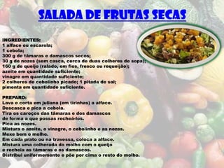 SALADA DE FRUTAS SECAS
INGREDIENTES:
1 alface ou escarola;
1 cebola;
300 g de tâmaras e damascos secos;
30 g de nozes (sem casca, cerca de duas colheres de sopa);
160 g de queijo (ralado, em fios, fresco ou requeijão);
azeite em quantidade suficiente;
vinagre em quantidade suficiente;
2 colheres de cebolinho picado; 1 pitada de sal;
pimenta em quantidade suficiente.

PREPARO:
Lava e corta em juliana (em tirinhas) a alface.
Descasca e pica a cebola.
Tira os caroços das tâmaras e dos damascos
de forma a que possas recheá-los.
Pica as nozes.
Mistura o azeite, o vinagre, o cebolinho e as nozes.
Mexe bem o molho.
Em cada prato ou na travessa, coloca a alface.
Mistura uma colherada do molho com o queijo
e recheia as tâmaras e os damascos.
Distribui uniformemente e põe por cima o resto do molho.
 