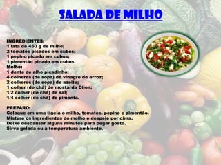 SALADA DE MILHO
INGREDIENTES:
1 lata de 450 g de milho;
2 tomates picados em cubos;
1 pepino picado em cubos;
1 pimentão picado em cubos.
Molho:
1 dente de alho picadinho;
4 colheres (de sopa) de vinagre de arroz;
2 colheres (de sopa) de azeite;
1 colher (de chá) de mostarda Dijon;
1/2 colher (de chá) de sal;
1/4 colher (de chá) de pimenta.

PREPARO:
Coloque em uma tigela o milho, tomates, pepino e pimentão.
Misture os ingredientes do molho e despeje por cima.
Deixe descansar alguns minutos para pegar gosto.
Sirva gelada ou à temperatura ambiente.
 
