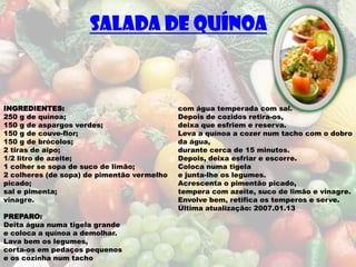SALADA DE QUÍNOA



INGREDIENTES:                               com água temperada com sal.
250 g de quínoa;                            Depois de cozidos retira-os,
150 g de aspargos verdes;                   deixa que esfriem e reserva.
150 g de couve-flor;                        Leva a quínoa a cozer num tacho com o dobro
150 g de brócolos;                          da água,
2 tiras de aipo;                            durante cerca de 15 minutos.
1/2 litro de azeite;                        Depois, deixa esfriar e escorre.
1 colher se sopa de suco de limão;          Coloca numa tigela
2 colheres (de sopa) de pimentão vermelho   e junta-lhe os legumes.
picado;                                     Acrescenta o pimentão picado,
sal e pimenta;                              tempera com azeite, suco de limão e vinagre.
vinagre.                                    Envolve bem, retifica os temperos e serve.
                                            Última atualização: 2007.01.13
PREPARO:
Deita água numa tigela grande
e coloca a quínoa a demolhar.
Lava bem os legumes,
corta-os em pedaços pequenos
e os cozinha num tacho
 
