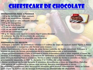 Cheesecake de chocolate
INGREDIENTES PARA 4 PESSOAS
•100 g de farinha de trigo comum
•100 q de amêndoas, raladas
200 g de açúcar não refinado amarelo
•150 g de margarina
•675 g de tofu firme
•175 ml de óleo vegetal
•125 ml de sumo de laranja
•175 ml de conhaque
•50 g de cacau sem açúcar e mais algum para decorar
•2 colheres de chá de essência de amêndoa
•Açúcar de pasteleiro e physalis, para decorar

PREPARAÇÃO DA RECEITA
- Coloque a farinha, as amêndoas raladas e 1 colher de sopa de açúcar numa tigela e mexa
bem. Incorpore a margarina até formar uma massa.
- Unte ligeiramente e forre a base de uma forma redonda de fundo amovível. Coloque a
massa na base da forma, pressionan-do-a e espalhando-a até à extremidade.
- Pique grosseiramente o tofu e coloque-o numa trituradora com o óleo vegetal, o sumo de
laranja, o conhaque, o cacau, a essência de amêndoa e o açúcar restante e triture até ficar
uma mistura homogénea e cremosa. Verta-a sobre a base da forma e cozinhe no forno
previamente aquecido, a 160° C, durante 1 h-1 h30m até estar cozido.
- Deixe arrefecer na forma durante 5 minutos, desenforme e leve ao frigorífico. Polvilhe
com açúcar de pasteleiro e cacau sem açúcar. Decore com physalis e sirva.
Os physalis constituem uma decoração atraente para muitas sobremesas. Abra as folhas
para expor os frutos cor de laranja brilhantes na cheesecake de chocolate.
 