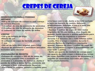 Crepes de cereja
INGREDIENTES PARA 4 PESSOAS
RECHEIO
•400 g de cerejas de conserva sem caroço         uma taça com o sal. Junte a hortelã cortada
ou cerejas frescas                               e faça um buraco no centro. Adicione
•1/2 colher de chá de essência de amêndoa        gradualmente, batendo, o ovo e o leite até
•1/2 colher de chá de pimenta da Jamaica         obter um polme homogéneo.
•2 colheres de sopa de amido de milho            - Aqueça 1 colher de sopa de óleo numa
                                                 frigideira de 18 cm; retire o óleo depois de
CREPES                                           quente. Junte apenas o polme suficiente para
•100 g de farinha de trigo                       revestir a base da frigideira e cozinhe
•Pitada de sal                                   durante 1-2 minutos até o lado inferior estar
•2 colheres de sopa de hortelã, picada           cozido. Vire o crepe e cozinhe durante 1
•1 ovo                                           minuto. Retire da frigideira e mantenha
•300 ml de leite óleo vegetal, para fritar       quente. Aqueça de novo 1 colher de sopa do
•Açúcar de pasteleiro e amêndoas lascadas        óleo na frigideira e repita o procedimento até
tostadas, para decorar                           usar todo o polme.
                                                 - Deite um quarto do recheio de cereja para
PREPARAÇÃO DA RECEITA                            um quarto de cada crepe e dobre-o em forma
-Coloque as cerejas e 300 ml do sumo da          de cone. Polvilhe com açúcar de pasteleiro e
-lata numa panela com a essência de              espalhe as amêndoas lascadas por cima.
amêndoa e a pimenta da Jamaica. Junte o          Sirva imediatamente.
amido de milho e deixe ferver, mexendo até
espessar e ficar transparente. Reserve.
- Para fazer os crepes, peneire a farinha para
 