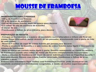 Mousse de framboesa
INGREDIENTES PARA 4 PESSOAS
•300 g de framboesas frescas
•50 g de açúcar de pasteleiro
•300 ml de crème fraîche, mais um pouco para decorar
•1/2 colher de chá de essência de baunilha
•2 claras de ovo
•Framboesas e folhas de erva-cidreira, para decorar

PREPARAÇÃO DA RECEITA
- Coloque as framboesas e o açúcar de pasteleiro numa trituradora e triture até ficar em
creme. Como alternativa, passe através de um passador, pressionando com a parte de trás
de uma colher.
- Reserve 1 colher de sopa de crème fraîche por pessoa para decorar.
- Ponha a essência de baunilha e o que restou do crème fraîche numa tigela e incorpore na
mistura de framboesa.
- Bata as claras em castelo numa tigela à parte. Envolva suavemente as claras na mistura
de framboesa usando uma colher de metal até ficarem completamente incorporadas.
- Deite a mousse de framboesa em taças de servir individuais e leve ao frigorífico durante 1
hora pelo menos. Decore com crème fraîche reservado, framboesas e folhas de erva-
cidreira e sirva.
Embora esta sobremesa fique melhor com framboesas frescas, pode alcançar-se um
resultado aceitável com framboesas congeladas, à venda em muitos supermercados.
 