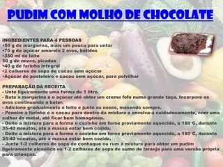 Pudim com molho de chocolate
INGREDIENTES PARA 4 PESSOAS
•50 g de margarina, mais um pouco para untar
•75 g de açúcar amarelo 2 ovos, batidos
•350 ml de leite
50 g de nozes, picadas
•40 g de farinha integral
•2 colheres de sopa de cacau sem açúcar
•Açúcar de pasteleiro e cacau sem açúcar, para polvilhar

PREPARAÇÃO DA RECEITA
- Unte ligeiramente uma forma de 1 litro.
- Bata a margarina e o açúcar até obter um creme fofo numa grande taça. Incorpore os
ovos continuando a bater.
- Adicione gradualmente o leite e junte as nozes, mexendo sempre.
- Peneire a farinha e o cacau para dentro da mistura e envolva-a cuidadosamente, com uma
colher de metal, até ficar bem homogénea.
- Deite a mistura para a forma e cozinhe em forno previamente aquecido, a 180°C, durante
35-40 minutos, até a massa estar bem cozida.
- Deite a mistura para a forma e cozinhe em forno previamente aquecido, a 180°C, durante
35-40 minutos, até a massa estar bem cozida.
- Junte 1-2 colheres de sopa de conhaque ou rum à mistura para obter um pudim
ligeiramente alcoólico ou 1-2 colheres de sopa de sumo de laranja para uma versão própria
para crianças.
 
