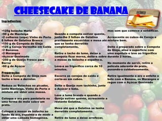 Cheesecake de Banana
Ingredientes:


•125g bolacha Maria                                                    mas sem que comece a solidificar.
•50 g de Manteiga                   Quando a compota estiver quente,
•2 colheres (sopa) Vinho do Porto   junte-lhe 2 folhas de Gelatina     Acrescente os cubos de Cereja e
6 folhas de Gelatina Branca         previamente escorridas e mexa até misture bem.
•150 g de Compota de Ginja          que se tenha derretido
•125 g Cereja Vermelha em Calda     completamente.                     Deite o preparado sobre a Compota
•2 Bananas                                                             de Ginja, alise a superfície com
•2 Morangos                         Retire o tacho do lume, deixe a    uma espátula e leve ao frigorífico
•Açúcar Queimado                    compota ficar morna, deite-a sobre durante 2 horas.
•250 g de Queijo Fresco para        a massa de bolacha e espalhe-a.
Barrar                                                                 No momento de servir, retire a
•60 g de Açúcar                     Leve-a ao frigorífico cerca de 10  película aderente do prato,
                                    minutos.                           puxando-a cuidadosamente.
Preparação:
Deite a Compota de Ginja num        Escorra as cerejas de calda e         Retire igualmente o aro e enfeite o
tacho e leve a derreter.            corte-as em cubos.                    bolo com a Banana, os Morangos e
                                                                          regue com o Açúcar Queimado
Reduza as Bolachas no picador,      Deite o Queijo num tachinho, junte
junte Manteiga, Vinho do Porto e    o Açúcar e bata.
misture até obter uma massa.
                                    Leve a lume brando e quando o
Coloque o aro para pastelaria ou    Queijo estiver quente, acrescente a
uma forma de mola sobre um          restante Gelatina.
prato.
                                    Mexa até que a Gelatina se tenha
Coloque a massa de bolacha no       derretido completamente.
fundo do aro, espalme-a de modo a
obter uma camada homogénea.       Retire do lume e deixe arrefecer,
 