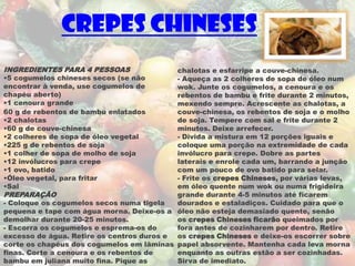 Crepes Chineses
INGREDIENTES PARA 4 PESSOAS                chalotas e esfarripe a couve-chinesa.
•5 cogumelos chineses secos (se não        - Aqueça as 2 colheres de sopa de óleo num
encontrar à venda, use cogumelos de        wok. Junte os cogumelos, a cenoura e os
chapéu aberto)                             rebentos de bambu e frite durante 2 minutos,
•1 cenoura grande                          mexendo sempre. Acrescente as chalotas, a
60 g de rebentos de bambu enlatados        couve-chinesa, os rebentos de soja e o molho
•2 chalotas                                de soja. Tempere com sal e frite durante 2
•60 g de couve-chinesa                     minutos. Deixe arrefecer.
•2 colheres de sopa de óleo vegetal        - Divida a mistura em 12 porções iguais e
•225 g de rebentos de soja                 coloque uma porção na extremidade de cada
•1 colher de sopa de molho de soja         invólucro para crepe. Dobre as partes
•12 invólucros para crepe                  laterais e enrole cada um, barrando a junção
•1 ovo, batido                             com um pouco de ovo batido para selar.
•Óleo vegetal, para fritar                 - Frite os crepes Chineses, por várias levas,
•Sal                                       em óleo quente num wok ou numa frigideira
PREPARAÇÃO                                 grande durante 4-5 minutos até ficarem
- Coloque os cogumelos secos numa tigela   dourados e estaladiços. Cuidado para que o
pequena e tape com água morna. Deixe-os a óleo não esteja demasiado quente, senão
demolhar durante 20-25 minutos.            os crepes Chineses ficarão queimados por
- Escorra os cogumelos e esprema-os do     fora antes de cozinharem por dentro. Retire
excesso de água. Retire os centros duros e os crepes Chineses e deixe-os escorrer sobre
corte os chapéus dos cogumelos em lâminas papel absorvente. Mantenha cada leva morna
finas. Corte a cenoura e os rebentos de    enquanto as outras estão a ser cozinhadas.
bambu em juliana muito fina. Pique as      Sirva de imediato.
 