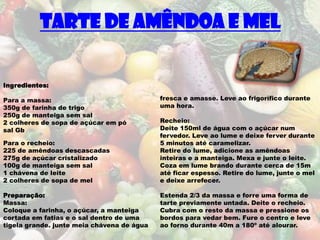 Tarte de Amêndoa e Mel


Ingredientes:

Para a massa:                               fresca e amasse. Leve ao frigorífico durante
350g de farinha de trigo                    uma hora.
250g de manteiga sem sal
2 colheres de sopa de açúcar em pó          Recheio:
sal Gb                                      Deite 150ml de água com o açúcar num
                                            fervedor. Leve ao lume e deixe ferver durante
Para o recheio:                             5 minutos até caramelizar.
225 de amêndoas descascadas                 Retire do lume, adicione as amêndoas
275g de açúcar cristalizado                 inteiras e a manteiga. Mexa e junte o leite.
100g de manteiga sem sal                    Coza em lume brando durante cerca de 15m
1 chávena de leite                          até ficar espesso. Retire do lume, junte o mel
2 colheres de sopa de mel                   e deixe arrefecer.

Preparação:                                 Estenda 2/3 da massa e forre uma forma de
Massa:                                      tarte previamente untada. Deite o recheio.
Coloque a farinha, o açúcar, a manteiga     Cubra com o resto da massa e pressione os
cortada em fatias e o sal dentro de uma     bordos para vedar bem. Fure o centro e leve
tigela grande. junte meia chávena de água   ao forno durante 40m a 180º até alourar.
 