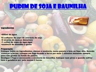 Pudim de Soja e Baunilha


Ingredientes


•600ml de água
10 colheres de sopa de extracto de soja
•2 xícaras de açúcar demerara
•1 colher de sopa de ágar-ágar
•essência de baunilha a gosto

Preparação
Coloque todos os ingredientes, menos a essência, numa panela e leve ao fogo alto. Quando
começar a ferver, coloque em fogo brando e ferva por mais 3 minutos mexendo sempre
para não grudar no fundo da panela.
Desligue o fogo e acrescente a essência de baunilha. Coloque num pirex e quando esfriar
leve a geladeira por pelo menos 2 horas.
 