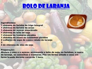Bolo de laranja

Ingredientes:
1 chávena de farinha de trigo integral
1 chávena de farinha de arroz
1 chávena de açúcar mascavado
1 chávena de leite de soja
1 chávena de tramaras picadas
1 chávena de nozes ou castanhas picadas
2 colheres de sopa de casca ralada de laranja
3
4 de chávena de óleo de soja

Preparação:
Mistura o óleo e o açúcar, acrescenta o leite de soja, as farinhas, a casca
de laranja, as castanhas e tramaras. Põe em forma untada e assa em
forno brando durante cerca de 1 hora.
 