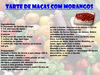 Tarte de maças com morangos

Ingredientes:
3 chávenas de farinha de trigo                pouco a borda. Descasca as maças e corta-
1 1/2 chávena de água                         as em laminas, colocando-as
1 taça de morangos                            no fundo da forma forrada de massa. Dobra
4 maças                                       suavemente os bordos
2 chávenas de sumo de maça                    da massa para dentro. Leva ao forno meia
1 colher de alga ágar-ágar                    hora. Lava os morangos e
4 colheres de azeite                          corta-os ao meio. Num tacho dissolve, ao
1 colher de sopa de açúcar ou frutose         lume, ágar-ágar com o sumo
sal q.b.                                      de maça, uma pitada de sal e o açúcar.
                                              Quando a tarte estiver cozida,
Preparação:                                   tira-a do forno, dispõe os morangos de forma
Acende o forno de forma a que atinja 180◦C.   decorativa, e verte o líquido
Numa tigela, mistura a                        quente por cima.
farinha com o azeite e uma pitada de sal.
Junta uma chávena e meia
de água e amassa até obteres uma massa
suave e sem grumos. Estende
a massa em folha e coloca-a numa forma, de
modo que ultrapasse um
 