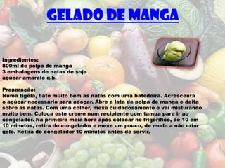 Gelado de manga

Ingredientes:
800ml de polpa de manga
3 embalagens de natas de soja
açúcar amarelo q.b.

Preparação:
Numa tigela, bate muito bem as natas com uma batedeira. Acrescenta
o açúcar necessário para adoçar. Abre a lata de polpa de manga e deita
sobre as natas. Com uma colher, mexe cuidadosamente e vai misturando
muito bem. Coloca este creme num recipiente com tampa para ir ao
congelador. Na primeira meia hora após colocar no frigorifico, de 10 em
10 minutos, retira do congelador e mexe um pouco, de modo a não criar
gelo. Retira do congelador 10 minutos antes de servir.
 