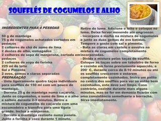 Soufflés de Cogumelos e Alho

INGREDIENTES PARA 4 PESSOAS                  Retire do lume. Adicione o leite e coloque no
                                             lume. Deixe ferver mexendo até engrossar.
50 g de manteiga                             - Incorpore o molho na mistura de cogumelos
75 g de cogumelos achatados cortados em      e junte as duas gemas de ovo batidas.
pedaços                                      Tempere a gosto com sal e pimenta.
2 colheres de chá de sumo de lima            - Bata as claras em castelo e envolva na
2 dentes de alho, esmagados                  mistura de cogumelos completamente
2 colheres de sopa de manjerona, cortada em incorporadas.
pedaços                                      - Divida a mistura pelas taças de soufflé.
2 colheres de sopa de farinha                Coloque as taças sobre um tabuleiro de forno
225 ml de leite                              e cozinhe em forno previamente aquecido, a
Sal e Pimenta                                200° C, durante cerca de 8-10 minutos ou até
2 ovos, gemas e claras separadas             os soufflés crescerem e estarem
PREPARAÇÃO                                   completamente cozinhados. Insira um palito
- Unte ligeiramente quatro taças individuais no centro dos soufflés para ver se estão bem
para soufflés de 150 ml com um pouco de      cozinhados, este deve sair limpo. Caso
manteiga.                                    contrário, cozinhe durante mais alguns
- Derreta 25 g de manteiga numa caçarola.    minutos, mas se for em demasia ficarão com
Junte os cogumelos, o sumo de lima e o alho uma consistência semelhante a borracha.
e salteie durante 2-3 minutos. Retire a      Sirva imediatamente.
mistura de cogumelos da caçarola com uma
escumadeira e transfira para uma tigela
grande. Inclua a manjerona.
- Derreta a manteiga restante numa panela.
Junte a farinha e coza durante 1 minuto.
 