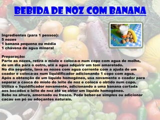 Bebida de noz com banana

Ingredientes (para 1 pessoa):
5 nozes
1 banana pequena ou média
1 chávena de agua mineral

Preparação:
Parte as nozes, retira o miolo e coloca-o num copo com agua de molho,
de um dia para o outro, até a agua adquirir um tom amarelado.
No dia seguinte, lava as nozes com agua corrente com a ajuda de um
coador e coloca-as num liquidificador adicionando 1 copo com agua.
Após a obtenção de um líquido homogéneo, usa novamente o coador para
separar a casca do miolo do leite de noz e coloca o obtido num copo.
Utiliza o liquidificador novamente, adicionando a uma banana cortada
aos bocados o leite de noz até se obter um líquido homogéneo.
Bebe na altura, amornado ou fresco. Pode beber-se simples ou adicionar
cacau em pó ou adoçantes naturais.
 