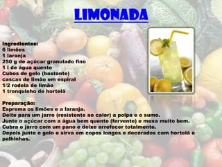 Limonada
Ingredientes:
6 limões
1 laranja
250 g de açúcar granulado fino
1 l de água quente
Cubos de gelo (bastante)
cascas de limão em espiral
1/2 rodela de limão
1 tronquinho de hortelã

Preparação:
Esprema os limões e a laranja.
Deite para um jarro (resistente ao calor) a polpa e o sumo.
Junte o açúcar com a água bem quente (fervente) e mexa muito bem.
Cubra o jarro com um pano e deixe arrefecer totalmente.
Depois junte o gelo e sirva em copos longos e decorados com hortelã e
palhinhas.
 