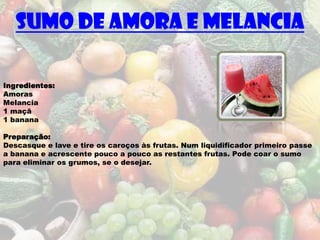 Sumo de Amora e Melancia

Ingredientes:
Amoras
Melancia
1 maçã
1 banana

Preparação:
Descasque e lave e tire os caroços às frutas. Num liquidificador primeiro passe
a banana e acrescente pouco a pouco as restantes frutas. Pode coar o sumo
para eliminar os grumos, se o desejar.
 