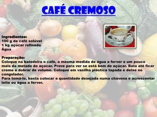 Café Cremoso

Ingredientes:
100 g de café solúvel
1 kg açúcar refinado
Água

Preparação:
Coloque na batedeira o café, a mesma medida de água a ferver e um pouco
mais da metade do açúcar. Prove para ver se está bom de açúcar. Bata até ficar
creme e dobrar de volume. Coloque em vasilha plástica tapada e deixe no
congelador.
Para tomá-lo, basta colocar a quantidade desejada numa chávena e acrescentar
leite ou água a ferver.
 