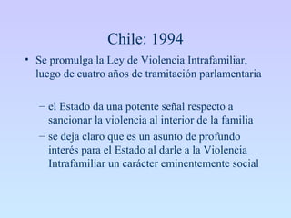 Chile: 1994
• Se promulga la Ley de Violencia Intrafamiliar,
luego de cuatro años de tramitación parlamentaria
– el Estado da una potente señal respecto a
sancionar la violencia al interior de la familia
– se deja claro que es un asunto de profundo
interés para el Estado al darle a la Violencia
Intrafamiliar un carácter eminentemente social
 