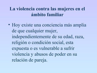La violencia contra las mujeres en el
ámbito familiar
• Hoy existe una conciencia más amplia
de que cualquier mujer,
independientemente de su edad, raza,
religión o condición social, esta
expuesta o es vulnerable a sufrir
violencia y abusos de poder en su
relación de pareja.
 