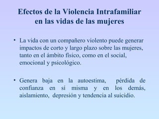 Efectos de la Violencia Intrafamiliar
en las vidas de las mujeres
• La vida con un compañero violento puede generar
impactos de corto y largo plazo sobre las mujeres,
tanto en el ámbito físico, como en el social,
emocional y psicológico.
• Genera baja en la autoestima, pérdida de
confianza en sí misma y en los demás,
aislamiento, depresión y tendencia al suicidio.
 
