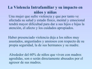 La Violencia Intrafamiliar y su impacto en
niños y niñas
Una mujer que sufre violencia y que por tanto ve
afectada su salud y estado físico, mental y emocional
tendrá mayor dificultad para dar a sus hijos e hijas la
atención, el afecto y los cuidados apropiados.
Haber presenciado violencia deja a los niños muy
asustados, angustiados y ansiosos con respecto de su
propia seguridad, la de sus hermanos y su madre.
Alrededor del 60% de niños que viven con madres
agredidas, son o serán directamente abusados por el
agresor de sus madres.
 