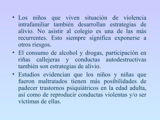 • Los niños que viven situación de violencia
intrafamiliar también desarrollan estrategias de
alivio. No asistir al colegio es una de las más
recurrentes. Esto siempre significa exponerse a
otros riesgos.
• El consumo de alcohol y drogas, participación en
riñas callejeras y conductas autodestructivas
también son estrategias de alivio.
• Estudios evidencian que los niños y niñas que
fueron maltratados tienen más posibilidades de
padecer trastornos psiquiátricos en la edad adulta,
así como de reproducir conductas violentas y/o ser
víctimas de ellas.
 