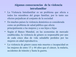 Algunas consecuencias de la violencia
intrafamiliar
• La Violencia Intrafamiliar es un problema que afecta a
todos los miembros del grupo familiar, por lo tanto sus
efectos perjudican al conjunto de la sociedad
• En muchos países la violencia doméstica es considerada
como un problema de salud pública que afecta
principalmente a las mujeres y a sus hijos e hijas
• Según el Banco Mundial, en las economías de mercado
establecidas, la violencia de género es responsable por uno
de cada cinco días de vida saludable perdidos por las
mujeres en edad reproductiva.
• La violencia de género causa más muertes e incapacidad en
las mujeres de entre 15 y 44 años que el cáncer, la malaria,
accidentes de tránsito y hasta la guerra.
 