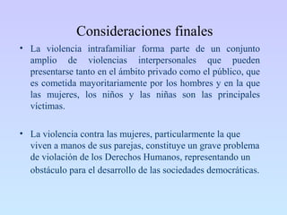 Consideraciones finales
• La violencia intrafamiliar forma parte de un conjunto
amplio de violencias interpersonales que pueden
presentarse tanto en el ámbito privado como el público, que
es cometida mayoritariamente por los hombres y en la que
las mujeres, los niños y las niñas son las principales
víctimas.
• La violencia contra las mujeres, particularmente la que
viven a manos de sus parejas, constituye un grave problema
de violación de los Derechos Humanos, representando un
obstáculo para el desarrollo de las sociedades democráticas.
 