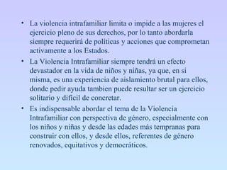• La violencia intrafamiliar limita o impide a las mujeres el
ejercicio pleno de sus derechos, por lo tanto abordarla
siempre requerirá de políticas y acciones que comprometan
activamente a los Estados.
• La Violencia Intrafamiliar siempre tendrá un efecto
devastador en la vida de niños y niñas, ya que, en si
misma, es una experiencia de aislamiento brutal para ellos,
donde pedir ayuda tambien puede resultar ser un ejercicio
solitario y difícil de concretar.
• Es indispensable abordar el tema de la Violencia
Intrafamiliar con perspectiva de género, especialmente con
los niños y niñas y desde las edades más tempranas para
construir con ellos, y desde ellos, referentes de género
renovados, equitativos y democráticos.
 