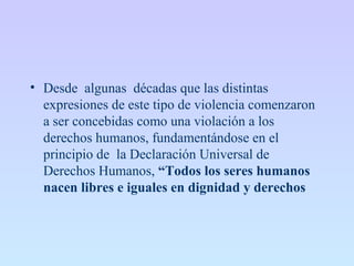 • Desde algunas décadas que las distintas
expresiones de este tipo de violencia comenzaron
a ser concebidas como una violación a los
derechos humanos, fundamentándose en el
principio de la Declaración Universal de
Derechos Humanos, “Todos los seres humanos
nacen libres e iguales en dignidad y derechos
 