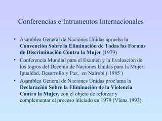 Conferencias e Intrumentos Internacionales
• Asamblea General de Naciones Unidas aprueba la
Convención Sobre la Eliminación de Todas las Formas
de Discriminación Contra la Mujer (1979)
• Conferencia Mundial para el Examen y la Evaluación de
los logros del Decenio de Naciones Unidas para la Mujer:
Igualdad, Desarrollo y Paz, en Nairobi ( 1985 )
• Asamblea General de Naciones Unidas proclama la
Declaración Sobre la Eliminación de la Violencia
Contra la Mujer, con el objeto de reforzar y
complementar el proceso iniciado en 1979 (Viena 1993).
 