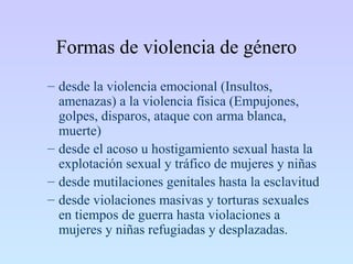 Formas de violencia de género
– desde la violencia emocional (Insultos,
amenazas) a la violencia física (Empujones,
golpes, disparos, ataque con arma blanca,
muerte)
– desde el acoso u hostigamiento sexual hasta la
explotación sexual y tráfico de mujeres y niñas
– desde mutilaciones genitales hasta la esclavitud
– desde violaciones masivas y torturas sexuales
en tiempos de guerra hasta violaciones a
mujeres y niñas refugiadas y desplazadas.
 