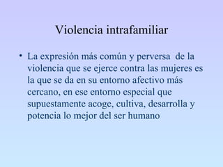 Violencia intrafamiliar
• La expresión más común y perversa de la
violencia que se ejerce contra las mujeres es
la que se da en su entorno afectivo más
cercano, en ese entorno especial que
supuestamente acoge, cultiva, desarrolla y
potencia lo mejor del ser humano
 