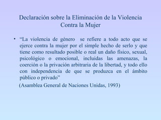 Declaración sobre la Eliminación de la Violencia
Contra la Mujer
• “La violencia de género se refiere a todo acto que se
ejerce contra la mujer por el simple hecho de serlo y que
tiene como resultado posible o real un daño físico, sexual,
psicológico o emocional, incluidas las amenazas, la
coerción o la privación arbitraria de la libertad, y todo ello
con independencia de que se produzca en el ámbito
público o privado”
(Asamblea General de Naciones Unidas, 1993)
 
