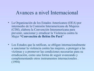 Avances a nivel Internacional
• La Organización de los Estados Americanos (OEA) por
intermedio de la Comisión Interamericana de Mujeres
(CIM), elabora la Convención Interamericana para
prevenir, sancionar y erradicar la Violencia contra la
Mujer “Convención de Belèm Do Pará”
• Los Estados que la ratifican, se obligan internacionalmente
a sancionar la violencia contra las mujeres, a proteger a las
víctimas y a promover las condiciones necesarias para su
erradicación, como una forma de seguir avanzando y
complementando otros instrumentos internacionales .
(1994)
 
