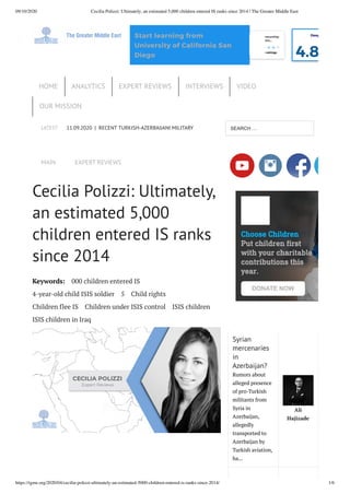 09/10/2020 Cecilia Polizzi: Ultimately, an estimated 5,000 children entered IS ranks since 2014 | The Greater Middle East
https://tgme.org/2020/04/cecilia-polizzi-ultimately-an-estimated-5000-children-entered-is-ranks-since-2014/ 1/6
LATEST 11.09.2020 | RECENT TURKISH-AZERBAIJANI MILITARY
MAIN EXPERT REVIEWS
Cecilia Polizzi: Ultimately,
an estimated 5,000
children entered IS ranks
since 2014
Keywords: 000 children entered IS
4-year-old child ISIS soldier 5 Child rights
Children flee IS Children under ISIS control ISIS children
ISIS children in Iraq
Syrian
mercenaries
in
Azerbaijan?
Rumors about
alleged presence
of pro-Turkish
militants from
Syria in
Azerbaijan,
allegedly
transported to
Azerbaijan by
Turkish aviation,
ha...
Ali
Hajizade
ming and
ering Fun…
792 ratings
Cybersecurity
4.4 4,657 ratings
Corporate Entrepreneurship:
Innovating within…
4.4 168 ratings
Deep
4.8
Start learning from
University of California San
Diego
HOME ANALYTICS EXPERT REVIEWS INTERVIEWS VIDEO
OUR MISSION
SEARCH …
Choose Children
Put children first
with your charitable
contributions this
year.
DONATE NOW
 