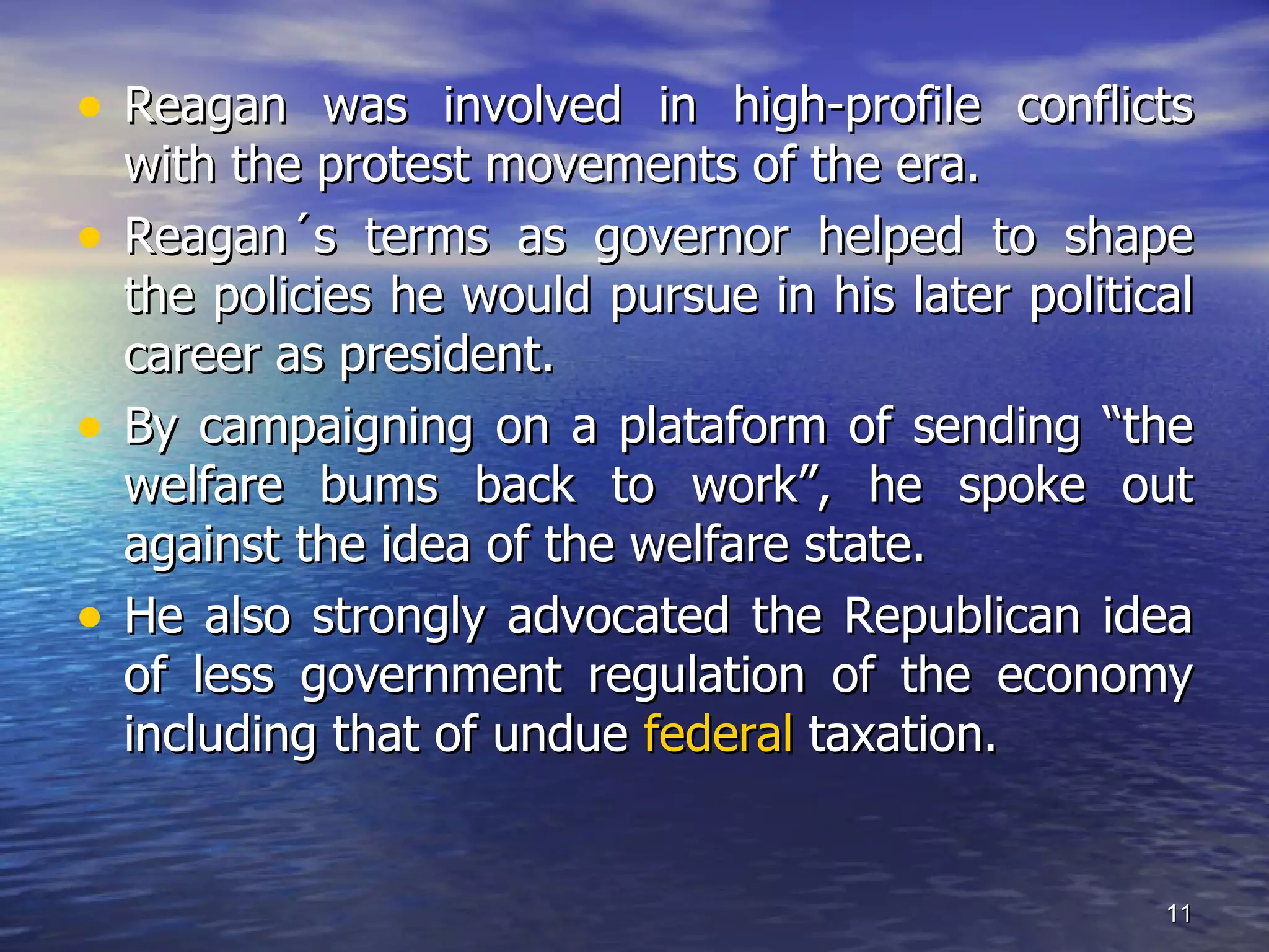 • Reagan was involved in high-profile conflicts
with the protest movements of the era.
• Reagan´s terms as governor helped to shape
the policies he would pursue in his later political
career as president.
• By campaigning on a plataform of sending “the
welfare bums back to work”, he spoke out
against the idea of the welfare state.
• He also strongly advocated the Republican idea
of less government regulation of the economy
including that of undue federal taxation.
11