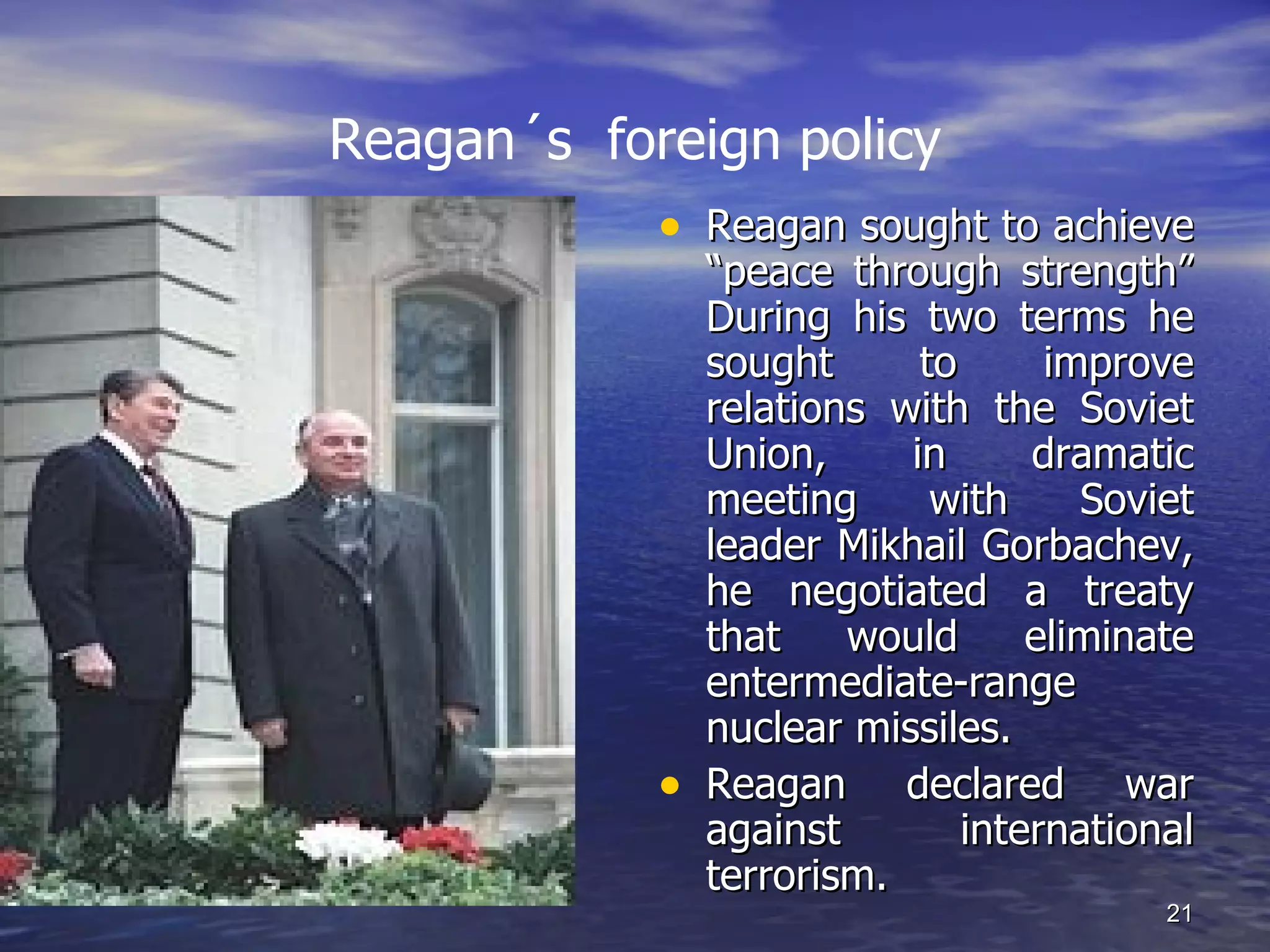 Reagan´s foreign policy
• Reagan sought to achieve
“peace through strength”
During his two terms he
sought to improve
relations with the Soviet
Union, in dramatic
meeting with Soviet
leader Mikhail Gorbachev,
he negotiated a treaty
that would eliminate
entermediate-range
nuclear missiles.
• Reagan declared war
against international
terrorism.
21