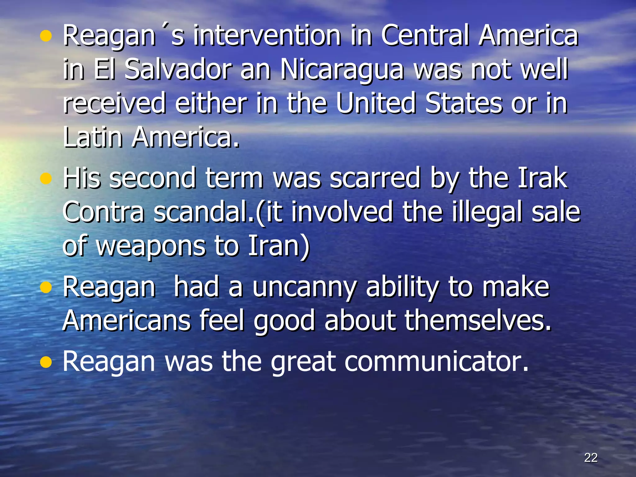 • Reagan´s intervention in Central America
in El Salvador an Nicaragua was not well
received either in the United States or in
Latin America.
• His second term was scarred by the Irak
Contra scandal.(it involved the illegal sale
of weapons to Iran)
• Reagan had a uncanny ability to make
Americans feel good about themselves.
• Reagan was the great communicator.
22