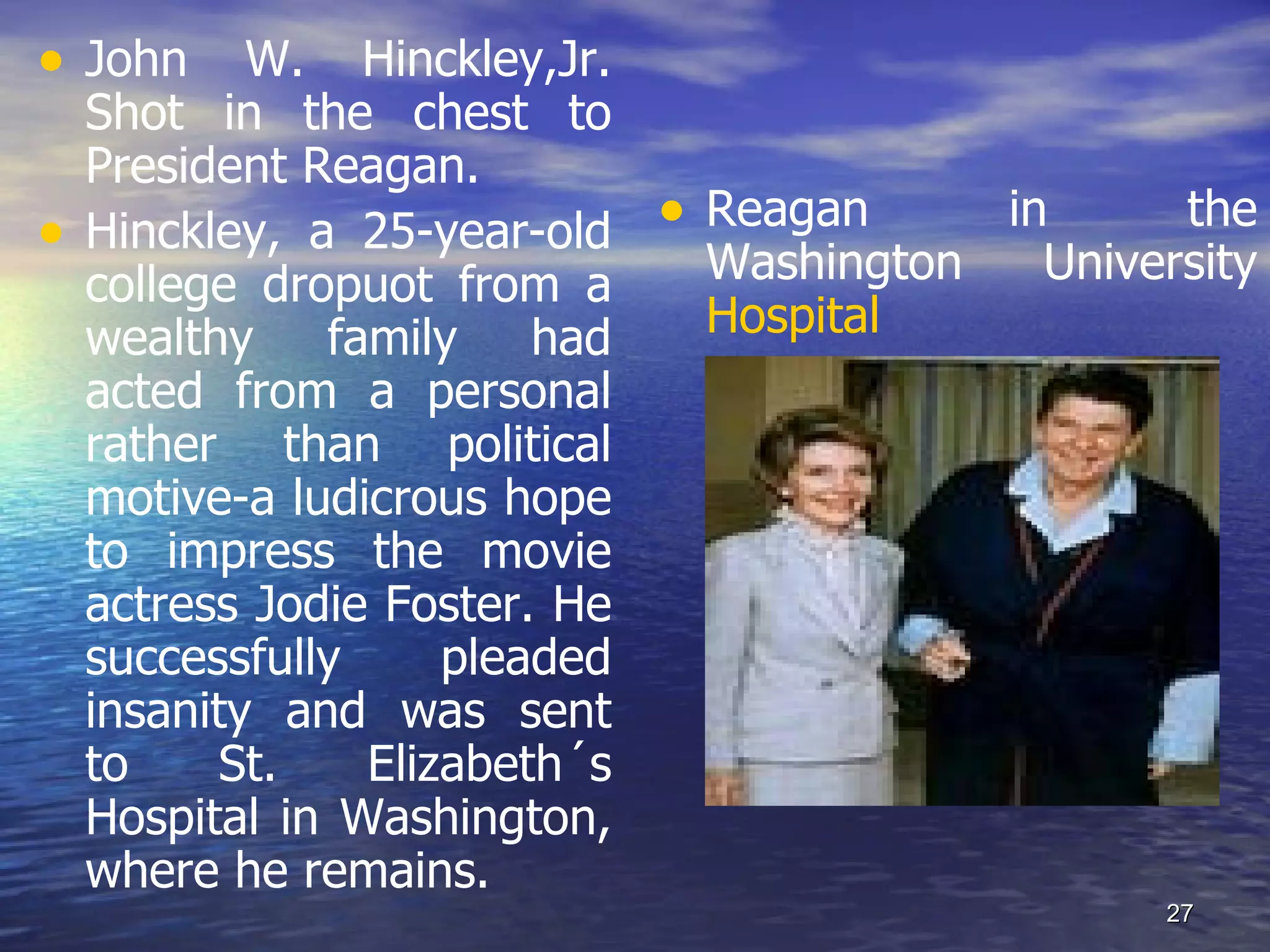 • John W. Hinckley,Jr.
Shot in the chest to
President Reagan.
• Hinckley, a 25-year-old • Reagan in the
college dropuot from a Washington University
wealthy family had Hospital
acted from a personal
rather than political
motive-a ludicrous hope
to impress the movie
actress Jodie Foster. He
successfully pleaded
insanity and was sent
to St. Elizabeth´s
Hospital in Washington,
where he remains.
27