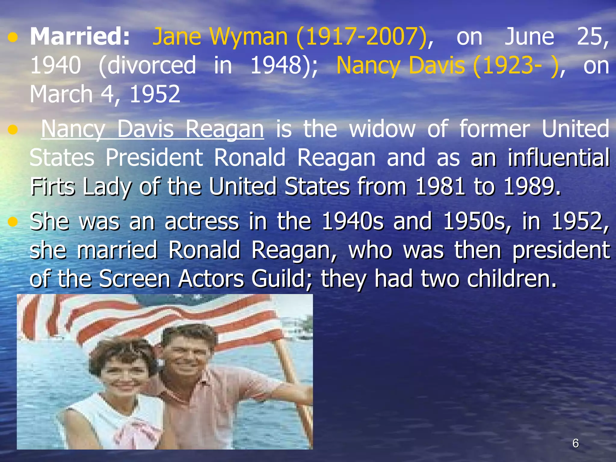 • Married: Jane Wyman (1917-2007), on June 25,
1940 (divorced in 1948); Nancy Davis (1923- ), on
March 4, 1952
• Nancy Davis Reagan is the widow of former United
States President Ronald Reagan and as an influential
Firts Lady of the United States from 1981 to 1989.
• She was an actress in the 1940s and 1950s, in 1952,
she married Ronald Reagan, who was then president
of the Screen Actors Guild; they had two children.
6