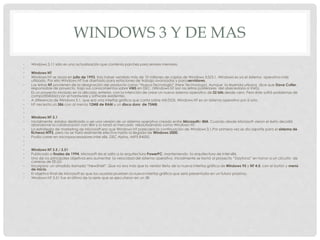 WINDOWS 3 Y DE MAS
• Windows 3.11 sólo es una actualización que contenía parches para errores menores.
•
• Windows NT
• Windows NT se lanza en julio de 1993, tras haber vendido más de 10 millones de copias de Windows 3.0/3.1, Windows es ya el sistema operativo más
utilizado. Por ello Windows NT fue diseñado para estaciones de trabajo avanzadas y para servidores.
• Las letras NT provienen de la designación del producto como “Nueva Tecnología” (New Technology). Aunque la leyenda urbana dice que Dave Cutler,
responsable de proyecto, trajo sus conocimientos sobre VMS en DEC. (Windows NT son las letras posteriores del abecedario a VMS).
• Es un proyecto iniciado en la década anterior, con la intención de crear un nuevo sistema operativo de 32 bits desde cero. Pero éste sufrió problemas de
compatibilidad con el hardware y software existentes.
• A diferencia de Windows 3.1, que era una interfaz gráfica que corría sobre MS-DOS, Windows NT es un sistema operativo por sí solo.
• NT necesita un 386 con al menos 12MB de RAM y un disco duro de 75MB.
•
•
• Windows NT 3.1
• Inicialmente estaba destinado a ser una versión de un sistema operativo creado entre Microsofte IBM. Cuando desde Microsoft vieron el éxito decidió
abandonar la colaboración con IBM y lo lanzó al mercado rebautizándolo como Windows NT.
• La estrategia de marketing de Microsoft era que Windows NT pareciera la continuación de Windows 3.1.Por primera vez se dio soporte para el sistema de
ficheros NTFS, pero no se hará realmente efectivo hasta la llegada de Windows 2000.
• Podía correr en microprocesadores Intel x86, DEC Alpha, MIPS R4000.
•
•
• Windows NT 3.5 / 3.51
• Publicado a finales de 1994, Microsoft da el salto a la arquitectura PowerPC, manteniendo la arquitectura de Intel x86.
• Uno de los principales objetivos era aumentar la velocidad del sistema operativo. Inicialmente se llamó al proyecto “Daytona” en honor a un circuito de
carreras de EE.UU
• Incorpora un añadido llamado “NewShell”. Que no era más que la versión Beta de la nueva interfaz gráfica de Windows 95 y NT 4.0, con el botón y menú
de inicio.
• El objetivo final de Microsoft es que los usuarios prueben la nueva interfaz gráfica que será presentada en un futuro próximo.
• Windows NT 3.51 fue el último de la serie que se ejecutaron en un 38
 