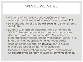 WINDOWS NT 4.0
• Windows NT 4.0 fue la cuarta versión del sistema
operativo de Microsoft Windows NT, lanzado en 1996.
• Su interfaz es similar a la de Windows 95, y es un sistema
de 32 bits.
• Durante su etapa de desarrollo, tiene el nombre de
“Cairo”. Presenta novedades como el soporte para
diferentes plataformas como MIPS, Alpha, Intel, etc.
Presenta varias versiones como Workstation, Server, etc.
Estas permitían adaptarlo a varias necesidades.
• Tiene un pobre soporte de DirectX, con lo que la
mayoría de juegos en 3D no funcionaban.
• Incorpora características importantes para mejorar
las aplicaciones en red y mejorar lascomunicaciones.
 