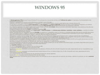 WINDOWS 95
• El 24 de agosto de 1995 Microsoft lanza Windows 95, el cual supone un record de ventas con7 millones de copias en 5 semanas. Es el lanzamiento más
publicitado de Microsoft.
Durante su desarrollo se conoció como Windows 4 o también como Chicago.
Sustituyo a MS-DOS como sistema operativo y a Windows 3.x como entorno gráfico. Se encuadra dentro de la familia Windows 9x.
• En esta época empieza a surgir el correo electrónico, los fax/módems y los juegos multimedia, Windows 95 tiene compatibilidad integrada con internet,
conexión de red por acceso telefónico y nuevas funciones de Plug and Play que facilitan la instalación de hardware y software.
• Es un sistemas operativo con interfaz gráfica de usuario hibrido de entre 16 y 32 bits, ofrece funciones multimedia mejoradas, características más eficaces
para equipos informáticos móviles y redes integradas.
Incorporo el sistema de archivos FAT32, y el primer y novedoso USB.
En Windows 95 aparecen por primera vez el menú Inicio, la barra de tareas y los botones para minimizar, maximizar y cerrar ventanas, y cambio el nombre
a los directorios llamándolos carpetas.
Existen versiones tanto en disquetes como en CD-ROM. La versión en 13 disquetes usaba un formato no estándar llamado DMF que les permitía almacenar
una capacidad mayor a 1,44MB. La versión en CD-ROM ofrecía una selección de accesorios y complementos multimedia mucho mayor, además de
algunos controladores de dispositivos, juegos y versiones demo de algunos programas.
• Microsoft no cambio todo el código de Windows a 32 bits, sino que partes del código permanecieron para 16 bits por razones de compatibilidad,
rendimiento y tiempos de desarrollo. Esto, junto con el hecho de que muchas debilidades de diseño no se corrigieron, hizo que las sucesivas versiones de
Windows, acarrearan problemas de fondo, eventualmente impactando en la eficiencia y estabilidad del S.O.
Mucha gente no considera a Windows 95 como un sistemas operativo real, pues se necesitaba primero cargar MS-DOS como parte del proceso de inicio,
es decir, no era completamente independiente. Incluye a MS-DOS como una aplicación.
• Microsoft consiguió una ventaja con Windows 95, que solo se cargase en su versión de DOS (MS-DOS).
Con la entrada de los 32 bits en el acceso a ficheros, se pudo añadir al sistema el uso de nombres de ficheros largos, que estaba disponible tanto para los
programas del sistema, como lo de DOS arrancados bajo Windows.
• Los requisitos mínimos eran los siguientes:
• PC con un procesador 386DX o superior (se recomienda 486)
• 4 megabytes (MB) de memoria (se recomiendan 8 MB)
• Espacio en disco duro necesario normalmente para actualizarse a Windows 95: 35 a 40 MB. El requisito real varía, dependiendo de las características que
elija instalar.
• Espacio en disco duro necesario normalmente para instalar Windows 95 en un sistema limpio: 50 a 55 MB. El requisito real varía, dependiendo de las
características que elija instalar.
• Una unidad de disco de 3,5 pulgadas de alta densidad (instalación desde diskettes)
• Resolución VGA o superior (se recomienda SVGA de 256 colores)
• Estos requisitos eran insuficientes para el trabajo diario más allá del uso de una aplicación por estación de trabajo, debido al constante uso de la memoria
virtual.
 