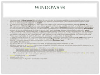 WINDOWS 98
• Fue presentado el 25 de junio de 1998, Windows 98 (con nombre en clave Memphis) es la primera versión de Windows
diseñada específicamente para los consumidores. Los equipos informáticos son habituales en la oficina y en el hogar.
Aun es un sistema operativo basado en MS-DOS.
• Se publican dos ediciones de este S.O., esta última con correcciones para muchos problemas menores, soporte de
USB mejorado y el Internet Explorer 5, la conexión compartida a internet que permitía compartir a múltiples ordenadores en
una LAN una única conexión a Internet por medio de NAT, y soporte para DVD-ROM.No era una actualización gratuita para
los compradores de la primera edición, lo que suponía un problema ya que muchos programas necesitaban Windows 98SE.
• Algunas de las características de Windows 98 son un mejor soporte de AGP, soporte para múltiples monitores y WebTV.
Ofrece soporte para el sistema de ficheros FAT32, permitiendo soportar particiones de disco mayores a los 2GB de Windows
95. Tenía un nuevo estándar de controladores (Windows Driver Model), aunque aún podía usar el antiguo estándar (VxD).
• Una de sus características más controversiales, fue la integración del navegador Internet Explorer a la interfaz gráfica de
Windows y al explorador de archivos, llevando esto a Microsoft a ser acusado de monopolio.
• La publicación de Windows 98 tuvo una notable demostración pública por parte de su presidente Bill Gates destacando la
facilidad de uso del sistema operativo y su mejorado soporte Plug and Play. Sin embargo cuando intento conectar un
escáner e instalarlo, el sistema operativo se colgó mostrando un pantallazo azul.
• Los requisitos del sistema son:
• Procesador 486 DX2 a 66 MHz o superior con 16 MB de memoria RAM (se recomiendan 24 MB).
• Suficiente espacio en el disco duro. La cantidad de espacio necesario depende del método de instalación elegido y de los
componentes que haya seleccionado.
• Actualizando desde Windows 95 o desde 3.1: 140-315 MB (normalmente 205 MB) de espacio.
• Nueva instalación usando el sistema de ficheros FAT16: 210-400 MB (normalmente 260 MB) de espacio.
• Nueva instalación usando el sistema de ficheros FAT32: 190-305 MB (normalmente 210 MB) de espacio.
• No soporta instalación en particiones/discos con el sistema de ficheros NTFS como las versiones Windows NT
• NOTA: Ambos, Windows 98 y Windows 98SE, tienen considerables problemas asociados a discos duros de un tamaño superior a 32 GB. Se hizo pública
una actualización de software para corregir esta deficiencia.
• Monitor con resolución VGA o superior.
• Unidad de CD-ROM.
• Microsoft Mouse o un dispositivo apuntador compatible.
•
 