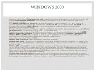 WINDOWS 2000
• Se puso en circulación el 17 de febrero del 2000, conocido durante su desarrollo como NT 5.0. Es una versión útil
para los administradores de sistemas, tuvo éxito tanto en el mercado de los servidores como en el de las
estaciones de trabajo.
Es un sistema operativo para empresas, y algunas de las tareas que puede realizar son: crear cuentas de
usuarios, asignar recursos y privilegios, actuar como servidorweb, FTP, servidor de impresión, DNS,DHCP, etc. Su
principal punto fuerte es elActive Directory, herramienta desde la cual se puede administrar toda la
infraestructura de una organización.
En dicho sistema operativo, se introdujeron algunas modificaciones respecto a sus predecesores como el sistema
de archivos NTFS 5, con la capacidad de cifrar y comprimir archivos.
• Tres días antes de su lanzamiento se filtró un documento de un empleado revelando que tenía más de 63.000
defectos potenciales conocidos. El 12 de febrero de 2004 Microsoft anunció que partes del código fuente de
Windows 2000 fueron filtradas y colgadas en internet, y el 16 de febrero se descubrió un exploit que fue
supuestamente descubierto por un particular estudio del código fuente.
• Hay cuatro variantes de Windows 2000:
• Windows 2000 Professional: Estaba destinado a estaciones de trabajo.
• Windows 2000 Server: Esta destinada a ser servidor de archivos, impresión, web, FTP. Es ideal para cuando no se
requiere de un servidor dedicado a cada tarea o departamento, y de esta manera tener todo centralizado en
un solo servidor.
• Windows 2000 Advanced Server: Está orientado a empresas medianas o grandes que tienen un mayor número
de usuarios en la red. Ofrece una estructura completa de clústeres para alta disponibilidad y escalabilidad y
admite multiprocesamiento simétrico de ocho vías, además de memoria de 8 GB con la extensión de dirección
física. Soporta hasta 8 procesadores y soporte RAID. Su principal función es la de servidor de aplicaciones o de
tareas crítica dentro de una organización grande.
• Windows 2000 Datacenter Edition: Es una versión de primer nivel especializada para Windows 2000 Server que
admite multiprocesamiento simétrico de 32 vías y hasta 64GB de memoria física. Está destinado a servidores muy
potentes, para manejar grandes volúmenes de datos, y para ISP a gran escala y alojamiento de sitios Web.
•
 