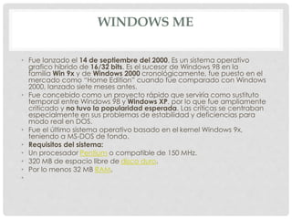 WINDOWS ME
• Fue lanzado el 14 de septiembre del 2000. Es un sistema operativo
grafico hibrido de 16/32 bits. Es el sucesor de Windows 98 en la
familia Win 9x y de Windows 2000 cronológicamente, fue puesto en el
mercado como “Home Edition” cuando fue comparado con Windows
2000, lanzado siete meses antes.
• Fue concebido como un proyecto rápido que serviría como sustituto
temporal entre Windows 98 y Windows XP, por lo que fue ampliamente
criticado y no tuvo la popularidad esperada. Las críticas se centraban
especialmente en sus problemas de estabilidad y deficiencias para
modo real en DOS.
• Fue el último sistema operativo basado en el kernel Windows 9x,
teniendo a MS-DOS de fondo.
• Requisitos del sistema:
• Un procesador Pentium o compatible de 150 MHz.
• 320 MB de espacio libre de disco duro.
• Por lo menos 32 MB RAM.
•
 