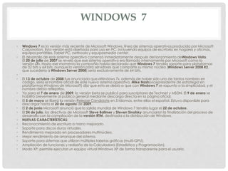 WINDOWS 7
• Windows 7 es la versión más reciente de Microsoft Windows, línea de sistemas operativos producida por Microsoft
Corporation. Esta versión está diseñada para uso en PC, incluyendo equipos de escritorio en hogares y oficinas,
equipos portátiles, Tablet PC, netbooks y equiposmedia center.
• El desarrollo de este sistema operativo comenzó inmediatamente después del lanzamiento deWindows Vista.
El 20 de julio de 2007 se reveló que ese sistema operativo era llamado internamente por Microsoft como la
versión «7». Hasta ese momento la compañía había declarado que Windows 7 tendría soporte para plataformas
de 32 bits y 64 bits, aunque la versión para servidores que comparte su mismo núcleo (Windows Server 2008 R2,
que sucedería a Windows Server 2008) sería exclusivamente de 64 bits.
•
• El 13 de octubre de 2008 fue anunciado que «Windows 7», además de haber sido uno de tantos nombres en
código, sería el nombre oficial de este nuevo sistema operativo. Mike Nash(vicepresidente de estrategia en
plataformas Windows de Microsoft) dijo que esto se debía a que con Windows 7 se «apunta a la simplicidad, y el
nombre debía reflejarlo».
• Ya para el 7 de enero de 2009, la versión beta se publicó para suscriptores de Technet y MSDN. El 9 de enero se
habilitó brevemente al público general mediante descarga directa en la página oficial.
• El 5 de mayo se liberó la versión Release Candidate en 5 idiomas, entre ellos el español. Estuvo disponible para
descargar hasta el 20 de agosto de 2009.
• El 2 de junio Microsoft anunció que la salida mundial de Windows 7 tendría lugar el 22 de octubre.
• El 24 de julio, los directivos de Microsoft Steve Ballmer y Steven Sinofsky anunciaron la finalización del proceso de
desarrollo con la compilación de la versión RTM, destinada a la distribución de Windows.
• NUEVAS CARACTERÍSTICAS:
• Reconocimiento de escritura a mano mejorado.
• Soporte para discos duros virtuales.
• Rendimiento mejorado en procesadores multinúcleo.
• Mejor rendimiento de arranque del sistema.
• Soporte para sistemas que utilizan múltiples tarjetas gráficas (multi-GPU).
• Ampliación de funciones y rediseño de la Calculadora (Estadística y Programación).
• Modo XP: permite ejecutar un equipo virtual Windows XP de forma transparente para el usuario.
 